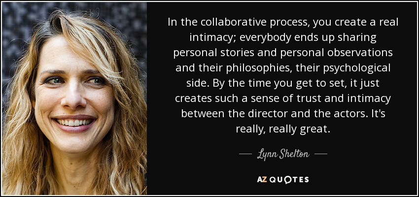 In the collaborative process, you create a real intimacy; everybody ends up sharing personal stories and personal observations and their philosophies, their psychological side. By the time you get to set, it just creates such a sense of trust and intimacy between the director and the actors. It's really, really great. - Lynn Shelton