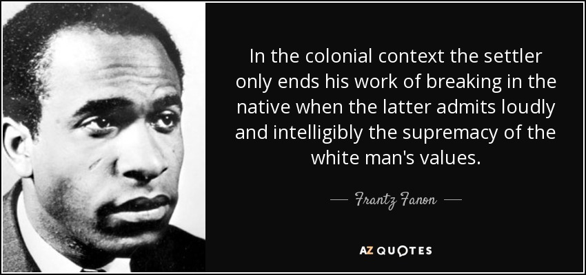 In the colonial context the settler only ends his work of breaking in the native when the latter admits loudly and intelligibly the supremacy of the white man's values. - Frantz Fanon