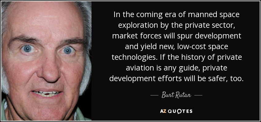 In the coming era of manned space exploration by the private sector, market forces will spur development and yield new, low-cost space technologies. If the history of private aviation is any guide, private development efforts will be safer, too. - Burt Rutan