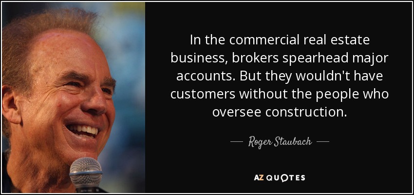 In the commercial real estate business, brokers spearhead major accounts. But they wouldn't have customers without the people who oversee construction. - Roger Staubach