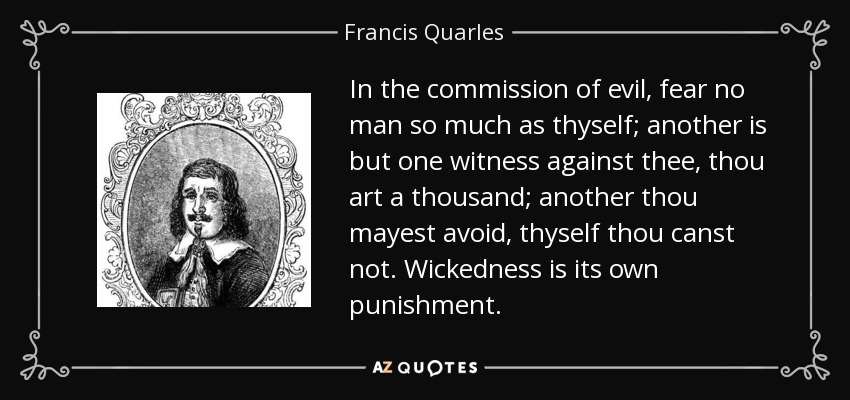 In the commission of evil, fear no man so much as thyself; another is but one witness against thee, thou art a thousand; another thou mayest avoid, thyself thou canst not. Wickedness is its own punishment. - Francis Quarles