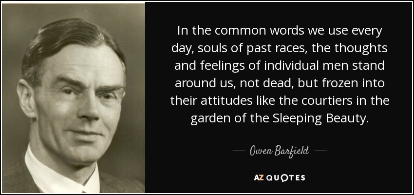 In the common words we use every day, souls of past races, the thoughts and feelings of individual men stand around us, not dead, but frozen into their attitudes like the courtiers in the garden of the Sleeping Beauty. - Owen Barfield