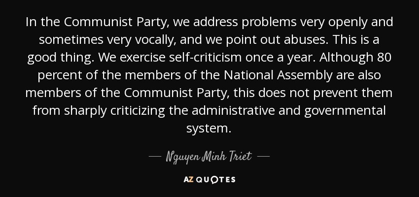 In the Communist Party, we address problems very openly and sometimes very vocally, and we point out abuses. This is a good thing. We exercise self-criticism once a year. Although 80 percent of the members of the National Assembly are also members of the Communist Party, this does not prevent them from sharply criticizing the administrative and governmental system. - Nguyen Minh Triet