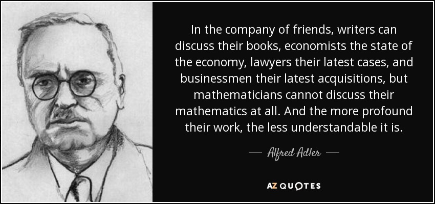 In the company of friends, writers can discuss their books, economists the state of the economy, lawyers their latest cases, and businessmen their latest acquisitions, but mathematicians cannot discuss their mathematics at all. And the more profound their work, the less understandable it is. - Alfred Adler