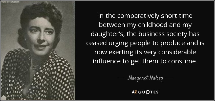 in the comparatively short time between my childhood and my daughter's, the business society has ceased urging people to produce and is now exerting its very considerable influence to get them to consume. - Margaret Halsey