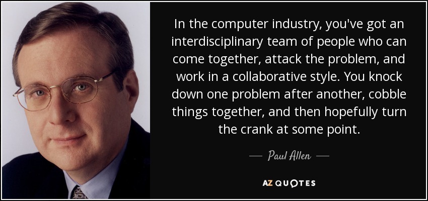 In the computer industry, you've got an interdisciplinary team of people who can come together, attack the problem, and work in a collaborative style. You knock down one problem after another, cobble things together, and then hopefully turn the crank at some point. - Paul Allen