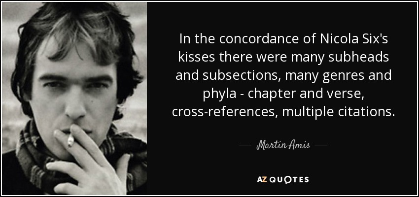 In the concordance of Nicola Six's kisses there were many subheads and subsections, many genres and phyla - chapter and verse, cross-references, multiple citations. - Martin Amis