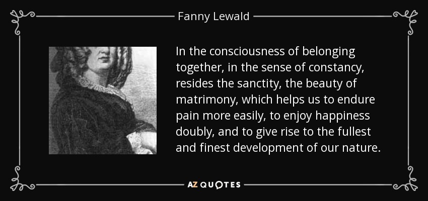 In the consciousness of belonging together, in the sense of constancy, resides the sanctity, the beauty of matrimony, which helps us to endure pain more easily, to enjoy happiness doubly, and to give rise to the fullest and finest development of our nature. - Fanny Lewald
