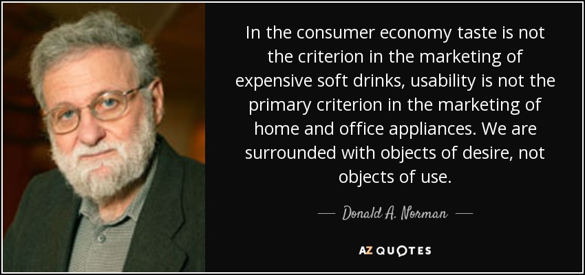 In the consumer economy taste is not the criterion in the marketing of expensive soft drinks, usability is not the primary criterion in the marketing of home and office appliances. We are surrounded with objects of desire, not objects of use. - Donald A. Norman