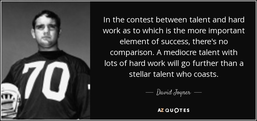 In the contest between talent and hard work as to which is the more important element of success, there's no comparison. A mediocre talent with lots of hard work will go further than a stellar talent who coasts. - David Joyner