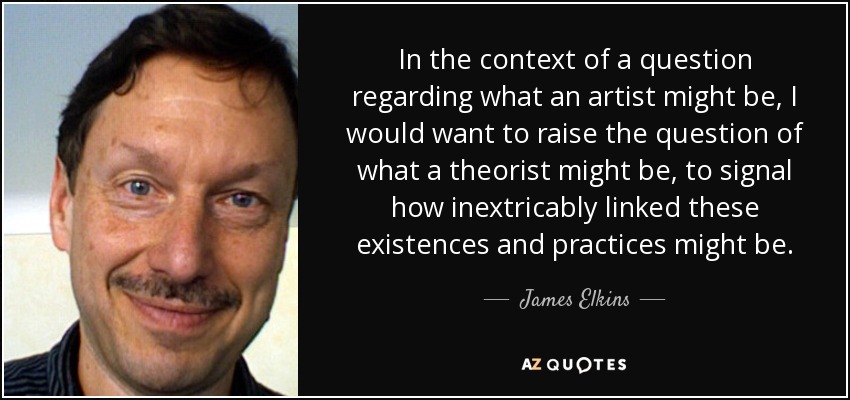 In the context of a question regarding what an artist might be, I would want to raise the question of what a theorist might be, to signal how inextricably linked these existences and practices might be. - James Elkins