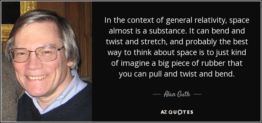 In the context of general relativity, space almost is a substance. It can bend and twist and stretch, and probably the best way to think about space is to just kind of imagine a big piece of rubber that you can pull and twist and bend. - Alan Guth