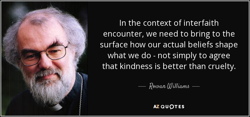 In the context of interfaith encounter, we need to bring to the surface how our actual beliefs shape what we do - not simply to agree that kindness is better than cruelty. - Rowan Williams