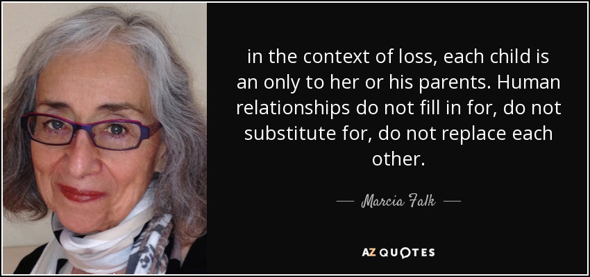 in the context of loss, each child is an only to her or his parents. Human relationships do not fill in for, do not substitute for, do not replace each other. - Marcia Falk
