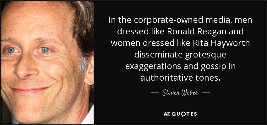 In the corporate-owned media, men dressed like Ronald Reagan and women dressed like Rita Hayworth disseminate grotesque exaggerations and gossip in authoritative tones. - Steven Weber