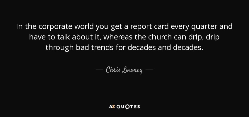 In the corporate world you get a report card every quarter and have to talk about it, whereas the church can drip, drip through bad trends for decades and decades. - Chris Lowney