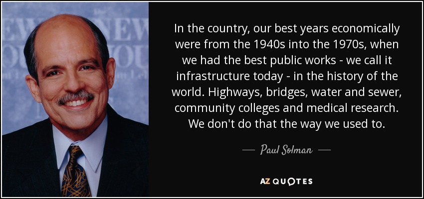 In the country, our best years economically were from the 1940s into the 1970s, when we had the best public works - we call it infrastructure today - in the history of the world. Highways, bridges, water and sewer, community colleges and medical research. We don't do that the way we used to. - Paul Solman