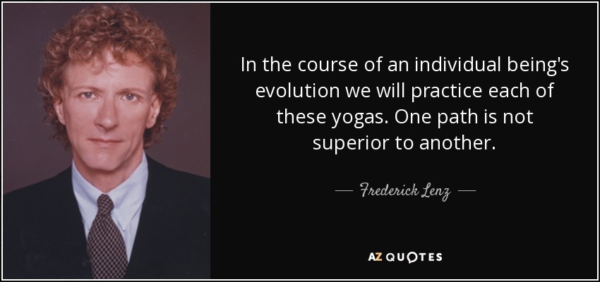 In the course of an individual being's evolution we will practice each of these yogas. One path is not superior to another. - Frederick Lenz