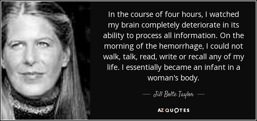 In the course of four hours, I watched my brain completely deteriorate in its ability to process all information. On the morning of the hemorrhage, I could not walk, talk, read, write or recall any of my life. I essentially became an infant in a woman's body. - Jill Bolte Taylor