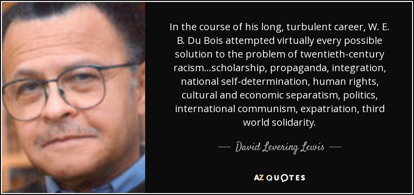 In the course of his long, turbulent career, W. E. B. Du Bois attempted virtually every possible solution to the problem of twentieth-century racism...scholarship, propaganda, integration, national self-determination, human rights, cultural and economic separatism, politics, international communism, expatriation, third world solidarity. - David Levering Lewis