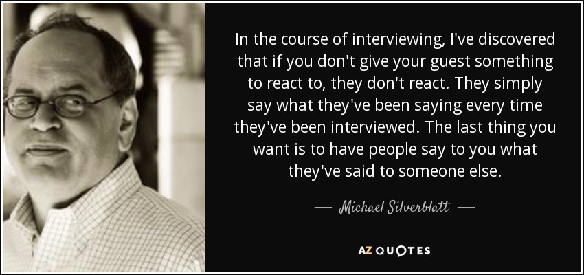In the course of interviewing, I've discovered that if you don't give your guest something to react to, they don't react. They simply say what they've been saying every time they've been interviewed. The last thing you want is to have people say to you what they've said to someone else. - Michael Silverblatt