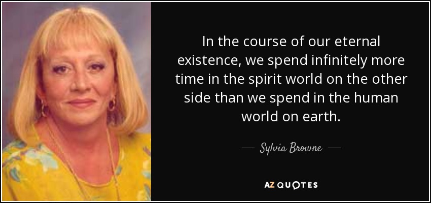 In the course of our eternal existence, we spend infinitely more time in the spirit world on the other side than we spend in the human world on earth. - Sylvia Browne