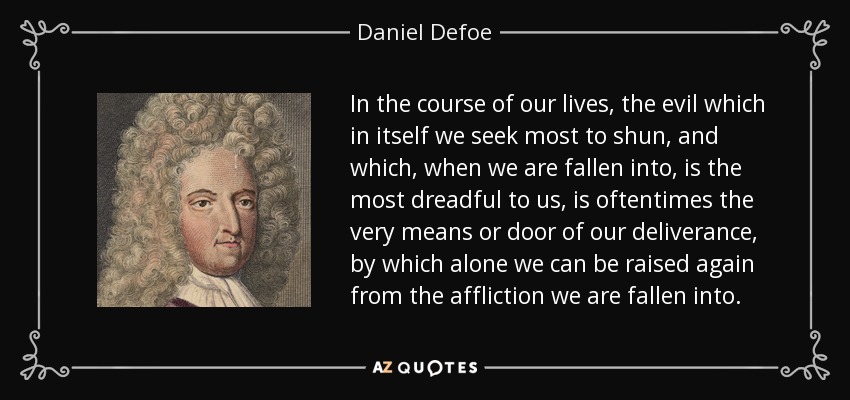 In the course of our lives, the evil which in itself we seek most to shun, and which, when we are fallen into, is the most dreadful to us, is oftentimes the very means or door of our deliverance, by which alone we can be raised again from the affliction we are fallen into. - Daniel Defoe