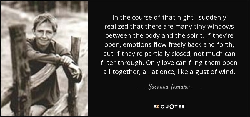 In the course of that night I suddenly realized that there are many tiny windows between the body and the spirit. If they're open, emotions flow freely back and forth, but if they're partially closed, not much can filter through. Only love can fling them open all together, all at once, like a gust of wind. - Susanna Tamaro