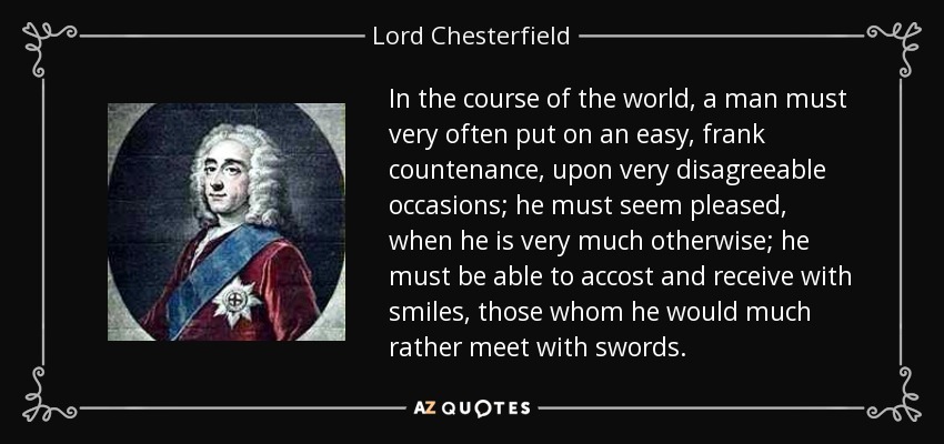 In the course of the world, a man must very often put on an easy, frank countenance, upon very disagreeable occasions; he must seem pleased, when he is very much otherwise; he must be able to accost and receive with smiles, those whom he would much rather meet with swords. - Lord Chesterfield
