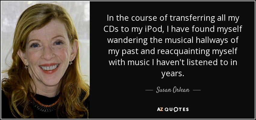 In the course of transferring all my CDs to my iPod, I have found myself wandering the musical hallways of my past and reacquainting myself with music I haven't listened to in years. - Susan Orlean