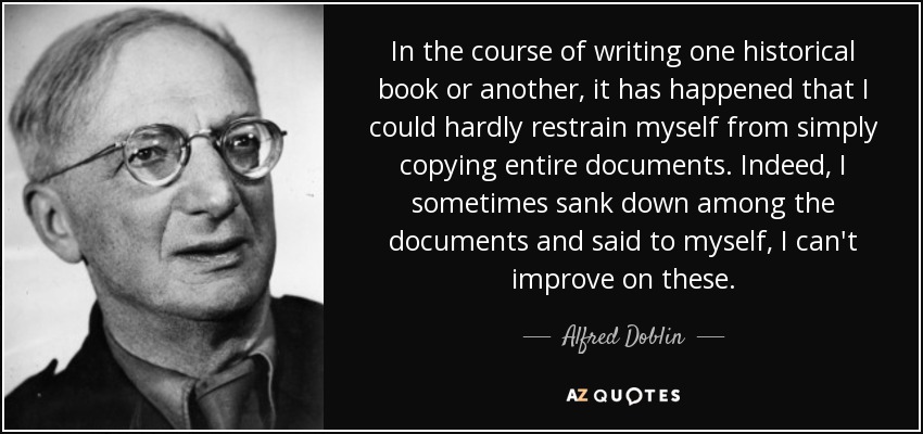 In the course of writing one historical book or another, it has happened that I could hardly restrain myself from simply copying entire documents. Indeed, I sometimes sank down among the documents and said to myself, I can't improve on these. - Alfred Doblin