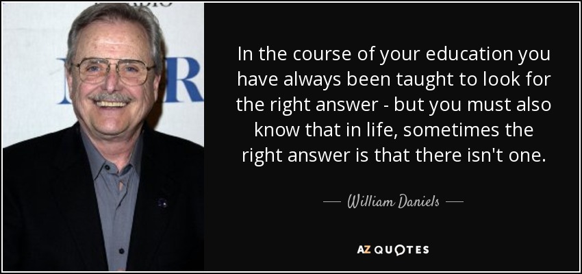 In the course of your education you have always been taught to look for the right answer - but you must also know that in life, sometimes the right answer is that there isn't one. - William Daniels