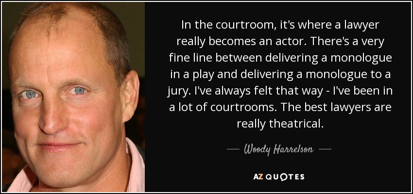 In the courtroom, it's where a lawyer really becomes an actor. There's a very fine line between delivering a monologue in a play and delivering a monologue to a jury. I've always felt that way - I've been in a lot of courtrooms. The best lawyers are really theatrical. - Woody Harrelson