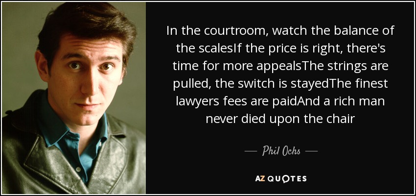 In the courtroom, watch the balance of the scalesIf the price is right, there's time for more appealsThe strings are pulled, the switch is stayedThe finest lawyers fees are paidAnd a rich man never died upon the chair - Phil Ochs