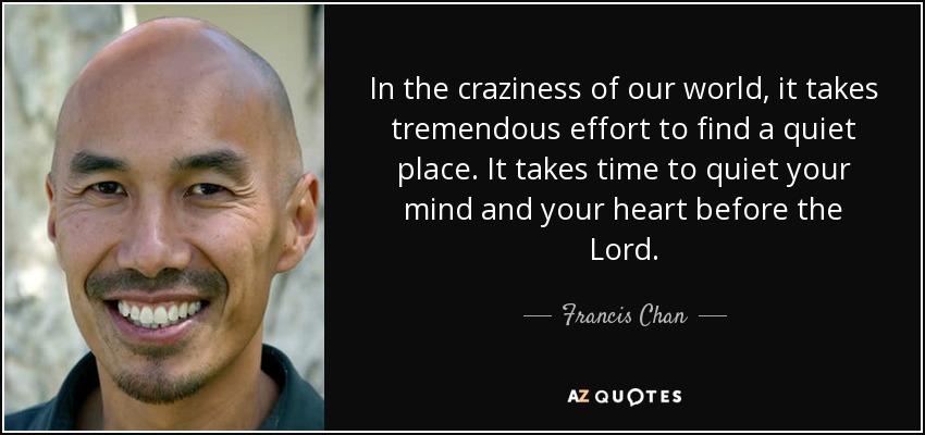 In the craziness of our world, it takes tremendous effort to find a quiet place. It takes time to quiet your mind and your heart before the Lord. - Francis Chan