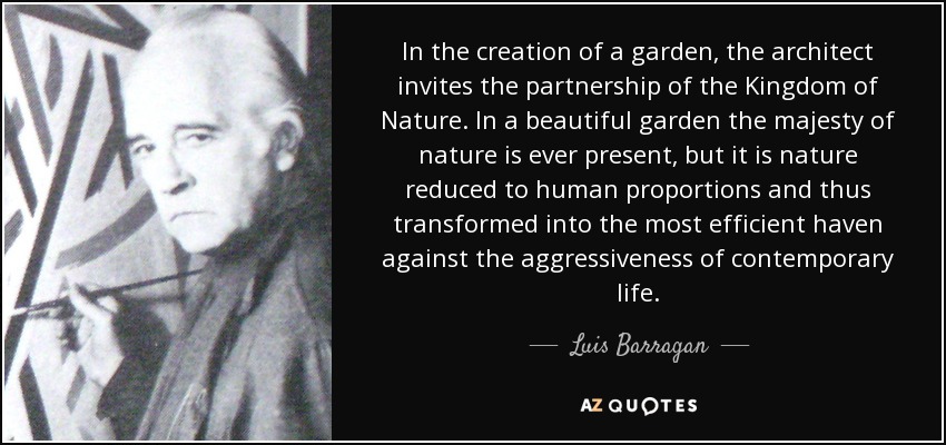 In the creation of a garden, the architect invites the partnership of the Kingdom of Nature. In a beautiful garden the majesty of nature is ever present, but it is nature reduced to human proportions and thus transformed into the most efficient haven against the aggressiveness of contemporary life. - Luis Barragan