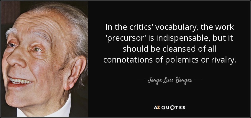 In the critics' vocabulary, the work 'precursor' is indispensable, but it should be cleansed of all connotations of polemics or rivalry. - Jorge Luis Borges