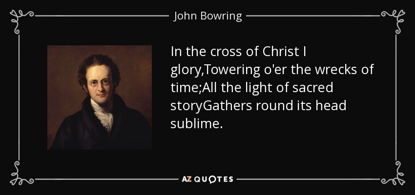 In the cross of Christ I glory,Towering o'er the wrecks of time;All the light of sacred storyGathers round its head sublime. - John Bowring