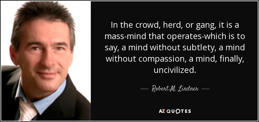 In the crowd, herd, or gang, it is a mass-mind that operates-which is to say, a mind without subtlety, a mind without compassion, a mind, finally, uncivilized. - Robert M. Lindner