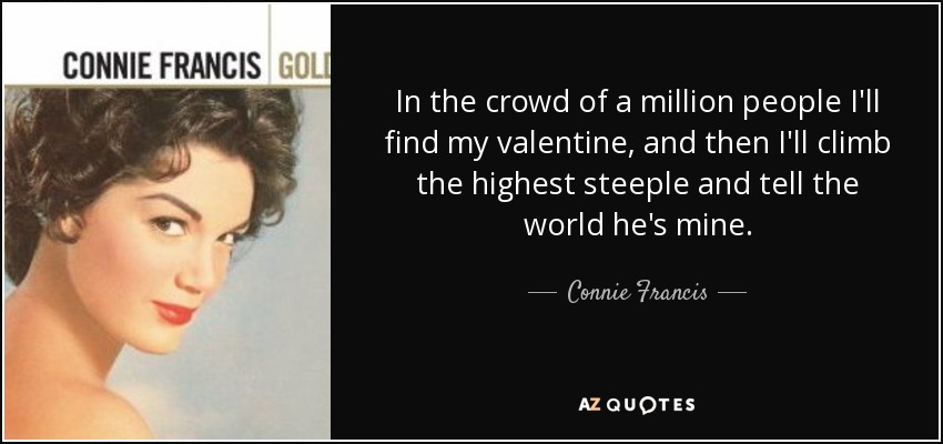 In the crowd of a million people I'll find my valentine, and then I'll climb the highest steeple and tell the world he's mine. - Connie Francis