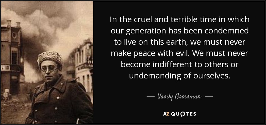 In the cruel and terrible time in which our generation has been condemned to live on this earth, we must never make peace with evil. We must never become indifferent to others or undemanding of ourselves. - Vasily Grossman