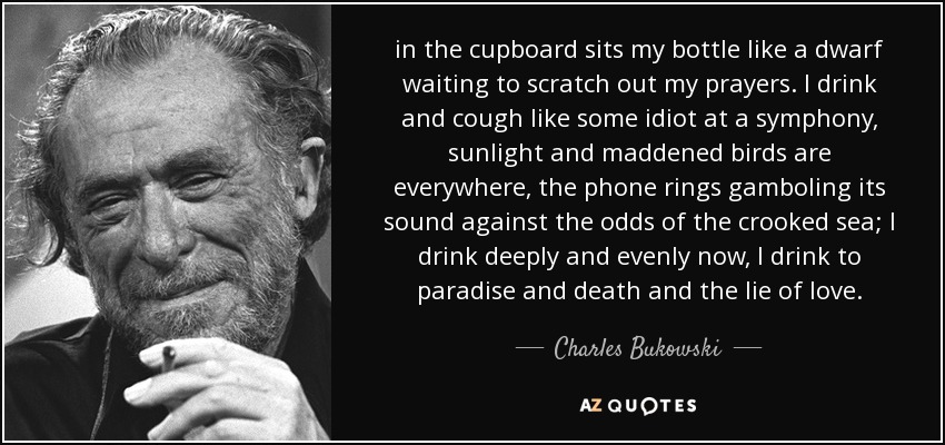 in the cupboard sits my bottle like a dwarf waiting to scratch out my prayers. I drink and cough like some idiot at a symphony, sunlight and maddened birds are everywhere, the phone rings gamboling its sound against the odds of the crooked sea; I drink deeply and evenly now, I drink to paradise and death and the lie of love. - Charles Bukowski