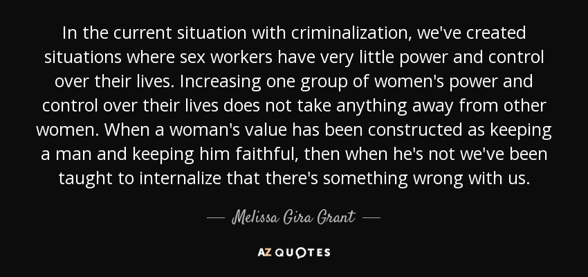 In the current situation with criminalization, we've created situations where sex workers have very little power and control over their lives. Increasing one group of women's power and control over their lives does not take anything away from other women. When a woman's value has been constructed as keeping a man and keeping him faithful, then when he's not we've been taught to internalize that there's something wrong with us. - Melissa Gira Grant