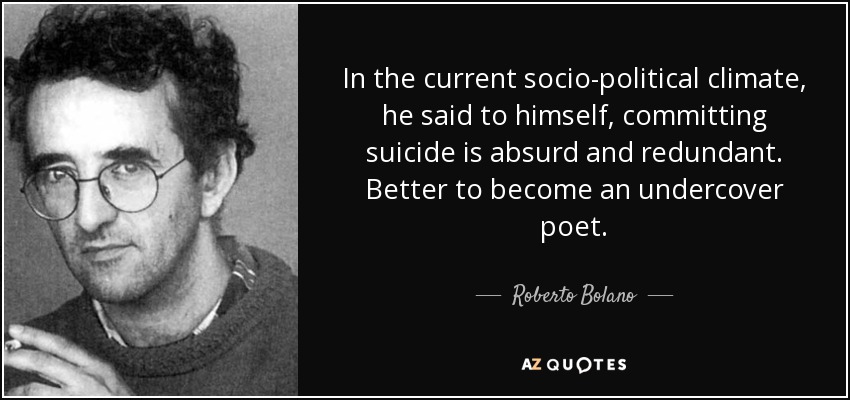 In the current socio-political climate, he said to himself, committing suicide is absurd and redundant. Better to become an undercover poet. - Roberto Bolano
