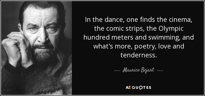 In the dance, one finds the cinema, the comic strips, the Olympic hundred meters and swimming, and what's more, poetry, love and tenderness. - Maurice Bejart