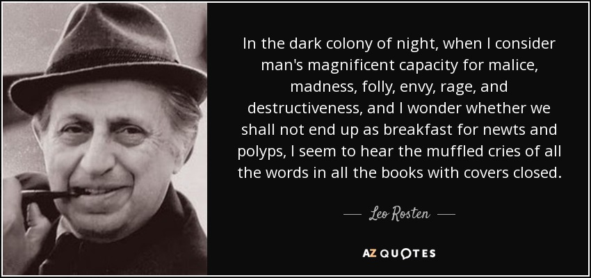 In the dark colony of night, when I consider man's magnificent capacity for malice, madness, folly, envy, rage, and destructiveness, and I wonder whether we shall not end up as breakfast for newts and polyps, I seem to hear the muffled cries of all the words in all the books with covers closed. - Leo Rosten