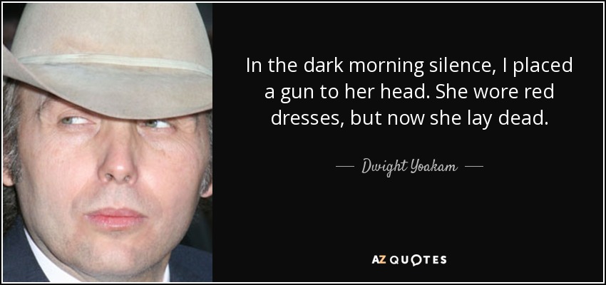 In the dark morning silence, I placed a gun to her head. She wore red dresses, but now she lay dead. - Dwight Yoakam