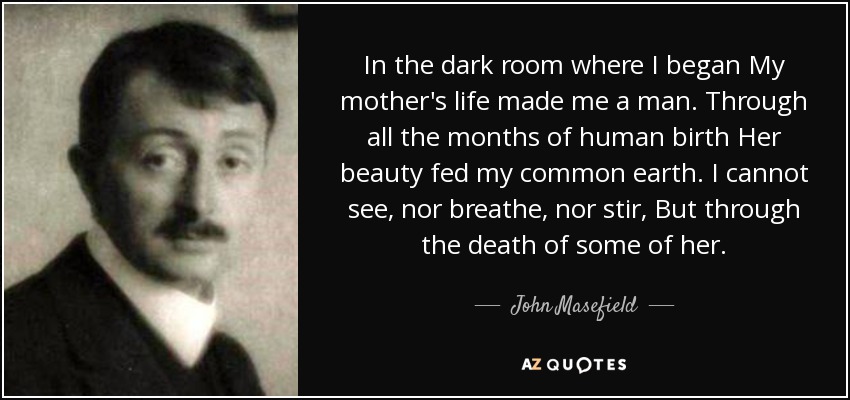 In the dark room where I began My mother's life made me a man. Through all the months of human birth Her beauty fed my common earth. I cannot see, nor breathe, nor stir, But through the death of some of her. - John Masefield