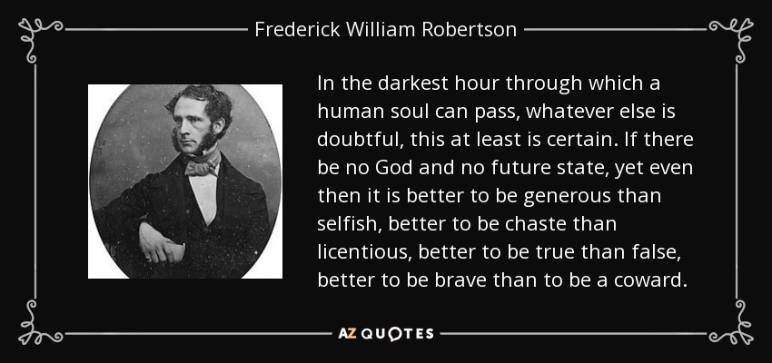 In the darkest hour through which a human soul can pass, whatever else is doubtful, this at least is certain. If there be no God and no future state, yet even then it is better to be generous than selfish, better to be chaste than licentious, better to be true than false, better to be brave than to be a coward. - Frederick William Robertson