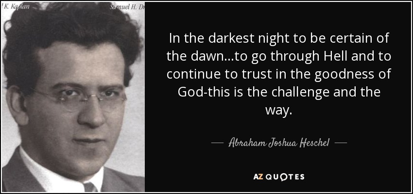 In the darkest night to be certain of the dawn...to go through Hell and to continue to trust in the goodness of God-this is the challenge and the way. - Abraham Joshua Heschel